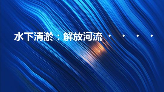 水下清淤：解放河流，重塑水域生態(tài)！